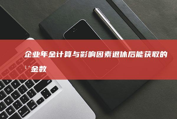 企业年金计算与影响因素：退休后能获取的年金数额详解